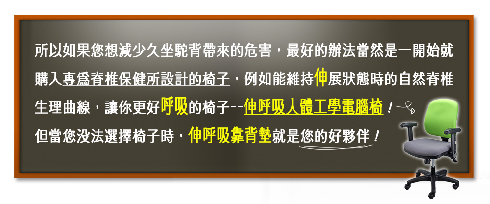 伸呼吸 靠背墊萬用版_減少久坐駝背帶來的危害，最好的辦法當然是一開始就購入，專為脊椎保健所設計的椅子，例如我們的「伸呼吸人體工學電腦椅」！但當您沒法選擇椅子時，伸呼吸靠背墊就是您的好夥伴！