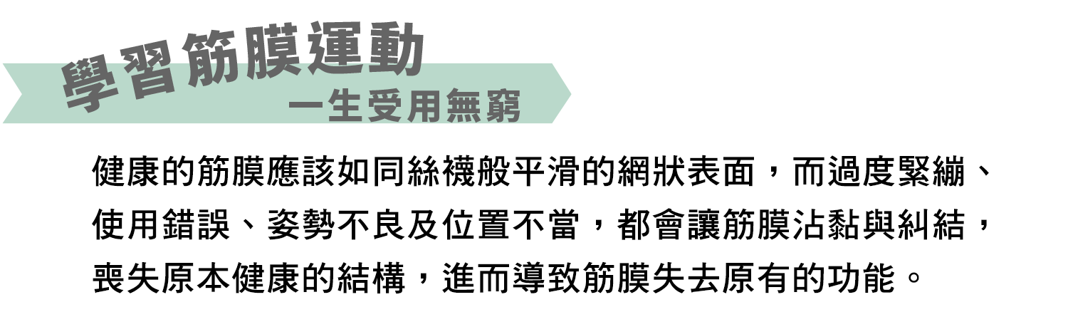 學習筋膜運動一生受用無窮！健康的筋膜應為如同絲襪般平滑的網狀表面，而過度緊繃、使用錯誤、姿勢不良及位置不當，都會讓筋膜沾黏與糾結，喪失原本健康的結構，進而導致筋膜失去原有的功能。