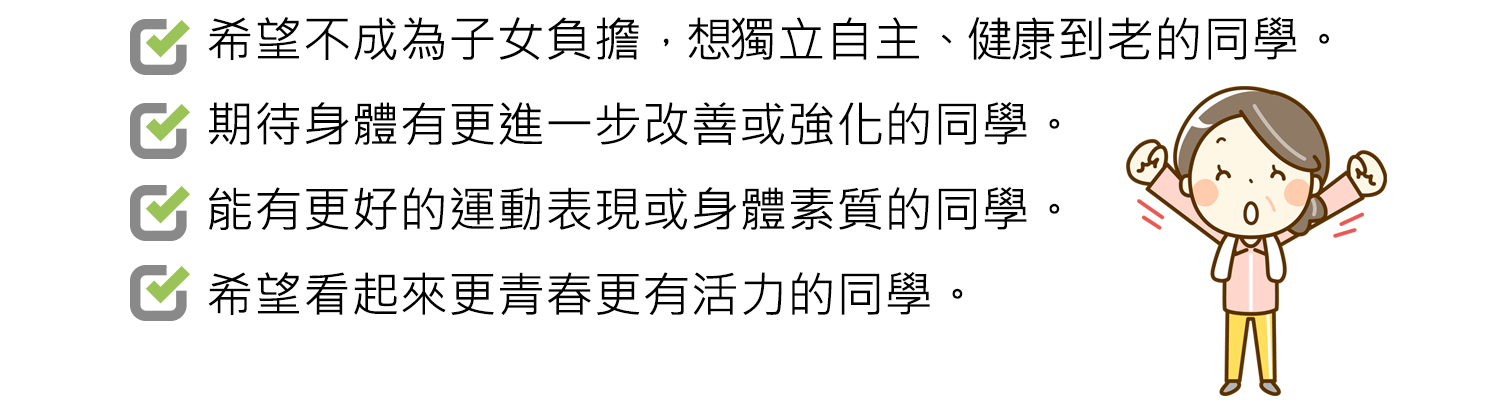  希望不成為子女負擔，想獨立自主、健康到老的同學。/期待身體有更進一步改善或強化的同學。/能有更好的運動表現或身體素質的同學。/希望看起來更青春更有活力的同學。