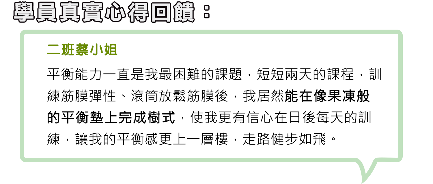 二班蔡小姐-平衡能力一直是我最困難的課題，短短兩天的課程，訓練筋膜彈性、滾筒放鬆筋膜後，我居然能在像果凍般的平衡墊上完成樹式，使我更有信心在日後每天的訓練，讓我的平衡感更上一層樓，走路健步如飛。