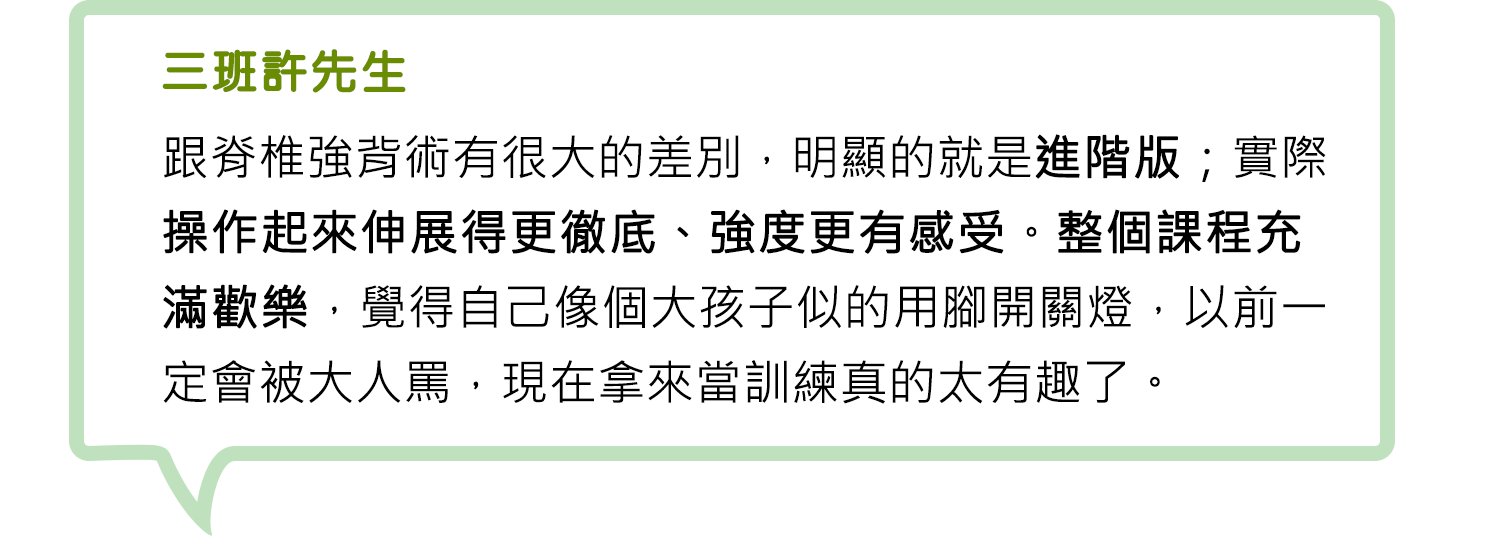 三班許先生-跟脊椎強背術有很大的差別，明顯的就是進階版；實際操作起來伸展得更徹底、強度更有感受。整個課程充滿歡樂，覺得自己像個大孩子似的用腳開關燈，以前一定會被大人罵，現在拿來當訓練真的太有趣了。