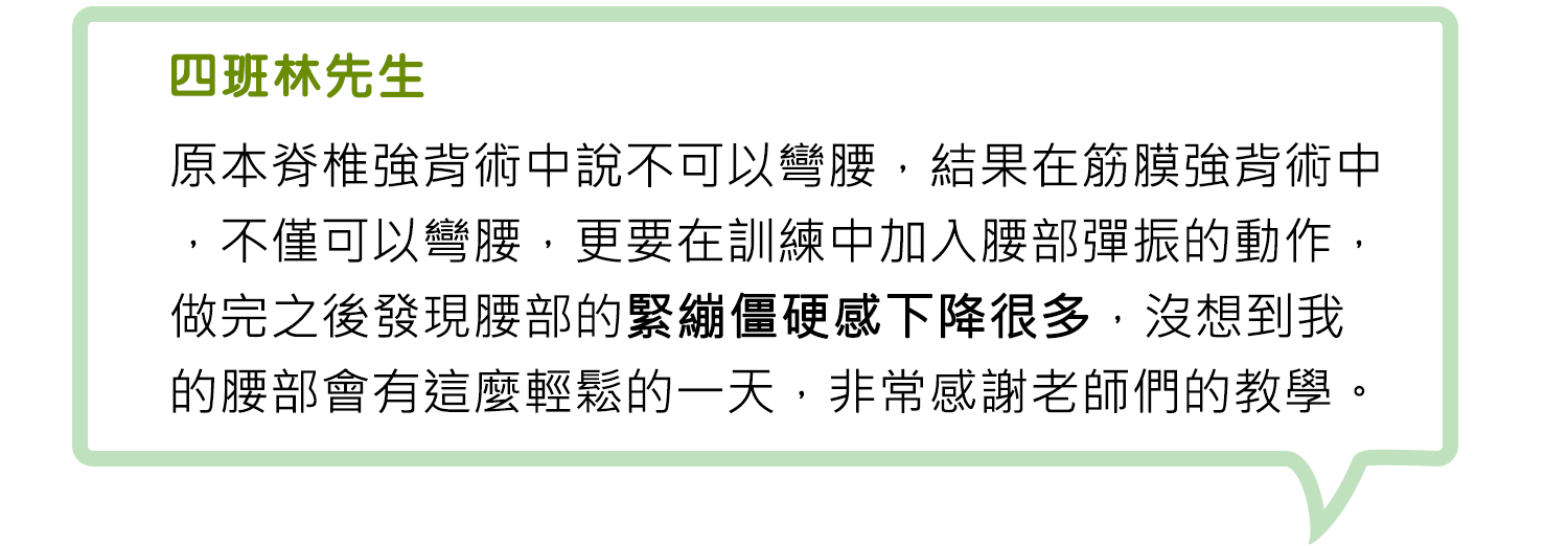  四班林先生-原本脊椎強背術中說不可以彎腰，結果在筋膜強背術中，不僅可以彎腰，更要在訓練中加入腰部彈振的動作，做完之後發現腰部的緊繃僵硬感下降很多，沒想到我的腰部會有這麼輕鬆的一天，非常感謝老師們的教學。