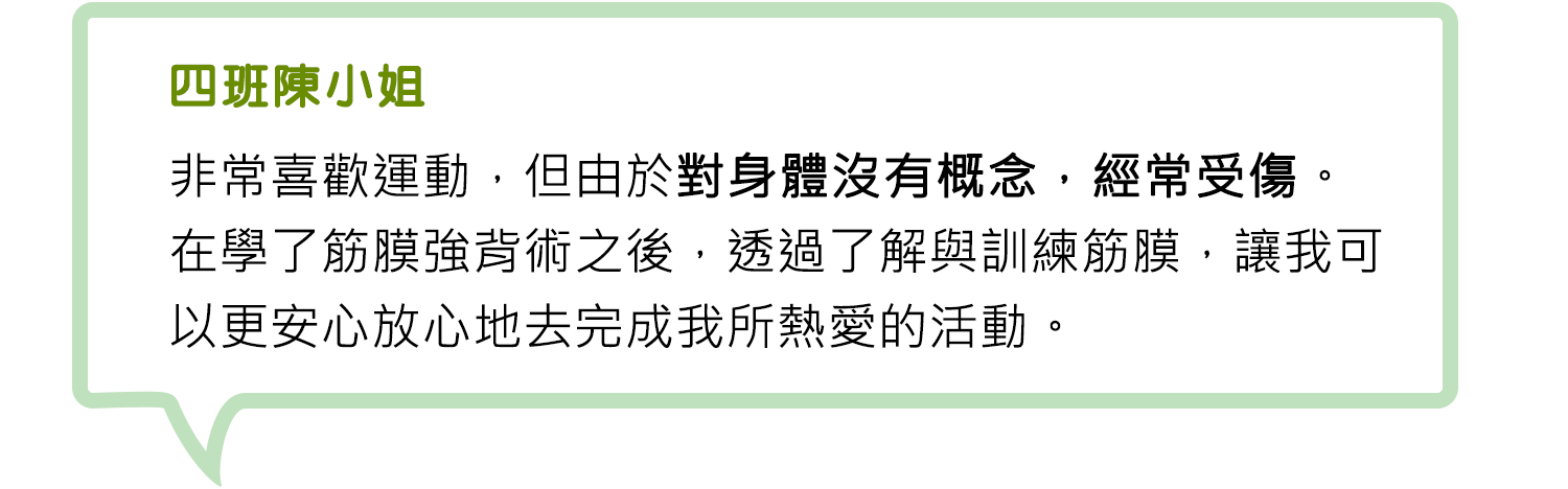 四班陳小姐-非常喜歡運動，但由於對身體沒有概念，經常受傷。在學了筋膜強背術之後，透過了解與訓練筋膜，讓我可以更安心放心地去完成我所熱愛的活動。