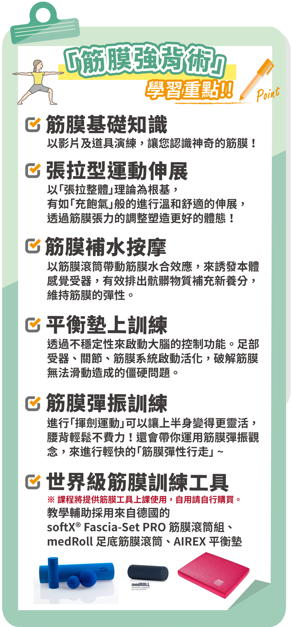 筋膜強背術學習重點：筋膜基礎知識：以影片及道具演練，讓您認識神奇的筋膜！張拉型運動伸展：以「張拉整體」理論為根基，有如「充飽氣」般的進行溫和舒適的伸展，透過筋膜張力的調整塑造更好的體態！筋膜補水按摩：以筋膜滾筒帶動筋膜水合效應，來誘發本體感覺受器，有效排出骯髒物質補充新養分，維持筋膜的彈性。平衡墊上訓練：透過不穩定性來啟動大腦的控制功能。足部受器、關節、筋膜系統啟動活化，破解筋膜無法滑動造成的僵硬問題。筋膜彈振訓練：進行「揮劍運動」可以讓上半身變得更靈活，腰背輕鬆不費力！還會帶你運用筋膜彈振觀念，來進行輕快的「筋膜彈性行走」～使用世界級筋膜訓練工具（課程將提供筋膜工具上課使用，自用請自行購買）：教學輔助採用來自德國的softX® Fascia-Set PRO 筋膜滾筒組、medRoll足底筋膜滾筒、AIREX平衡墊。